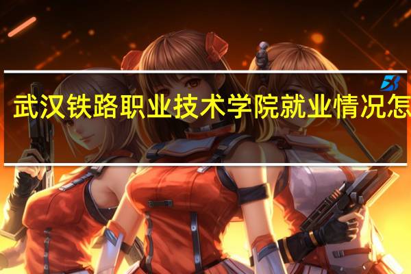 武汉铁路职业技术学院就业情况怎么样