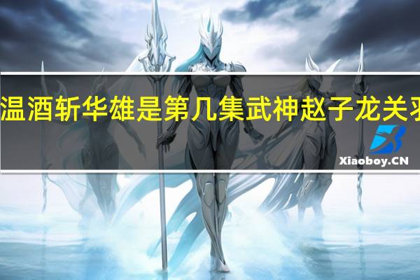 武神赵子龙关羽温酒斩华雄是第几集 武神赵子龙关羽温洒斩华雄是第几集