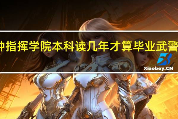 武警警种指挥学院本科读几年才算毕业 武警警种指挥学院