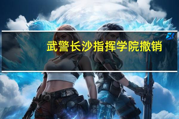 武警长沙指挥学院撤销（武警长沙指挥学院）