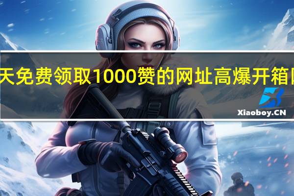 每天免费领取1000赞的网址 高爆开箱网站推荐(免费领一千)