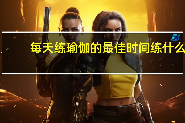 每天练瑜伽的最佳时间练什么（每天练瑜伽的最佳时间）