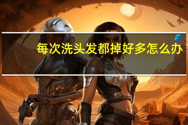每次洗头发都掉好多怎么办（每次洗头发都掉好多怎么办）