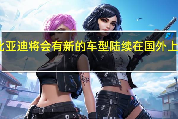 比亚迪将会有新的车型陆续在国外上市销售