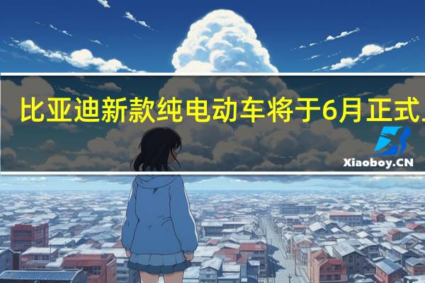 比亚迪新款纯电动车将于6月正式上市