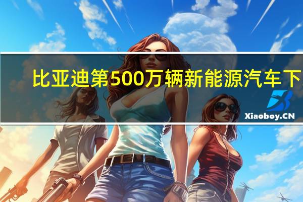比亚迪第500万辆新能源汽车下线