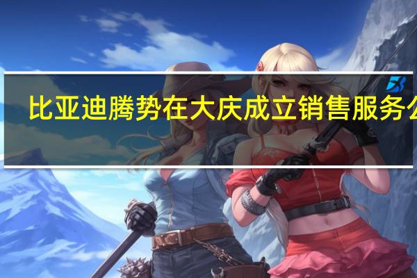 比亚迪腾势在大庆成立销售服务公司