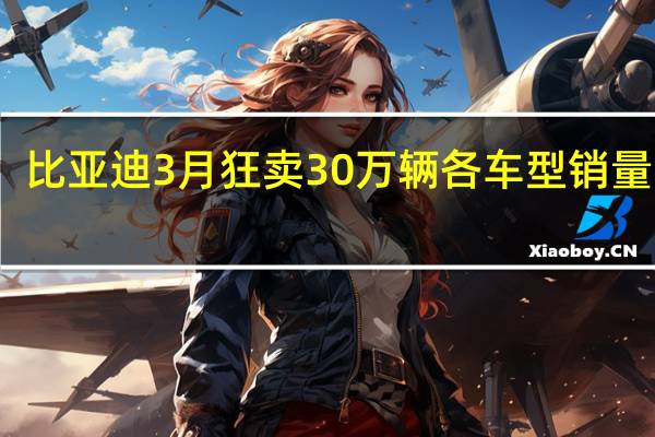 比亚迪3月狂卖30万辆 各车型销量出炉：5款破3万