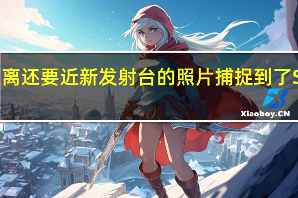 比人类所能达到的距离还要近新发射台的照片捕捉到了SpaceX历史性的辉煌发射