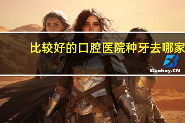 比较好的口腔医院 种牙去哪家口腔医院好点
