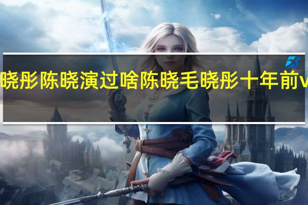 毛晓彤陈晓演过啥 陈晓毛晓彤十年前vs十年后