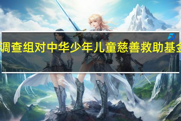 民政部派出调查组对中华少年儿童慈善救助基金会开展全面调查
