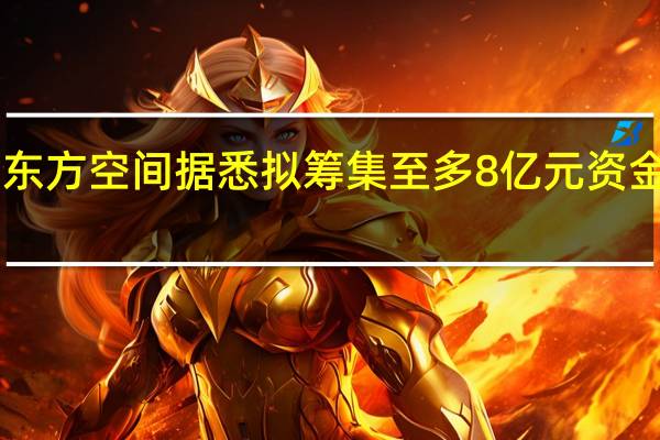 民营火箭公司东方空间据悉拟筹集至多8亿元资金 估值或达近60亿元