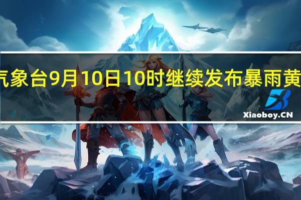 气象台9月10日10时继续发布暴雨黄色预警