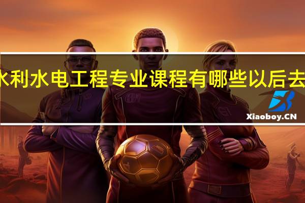 水利水电工程专业课程有哪些 以后去哪工作