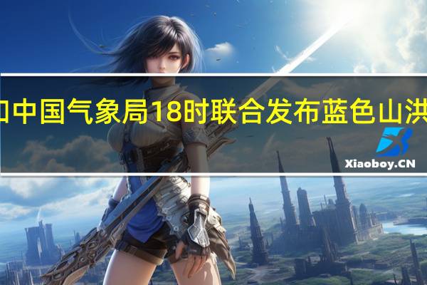 水利部和中国气象局18时联合发布蓝色山洪灾害气象预警