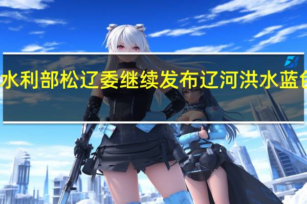 水利部松辽委继续发布辽河洪水蓝色预警