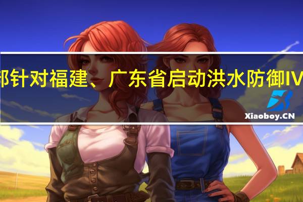 水利部针对福建、广东省启动洪水防御Ⅳ级应急响应