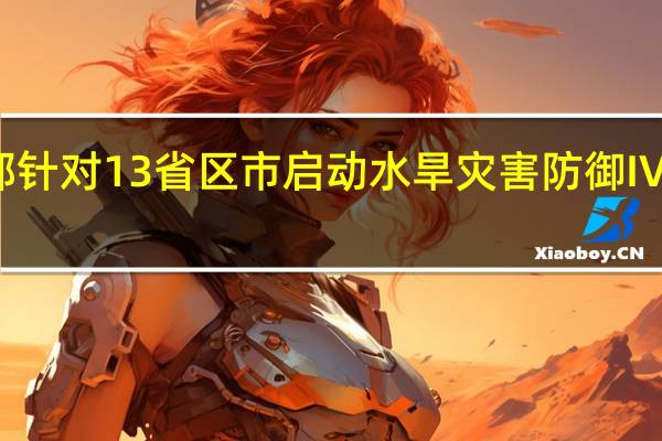 水利部针对13省区市启动水旱灾害防御Ⅳ级应急响应