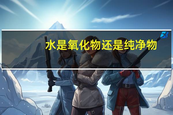 水是氧化物还是纯净物（水是氧化物）