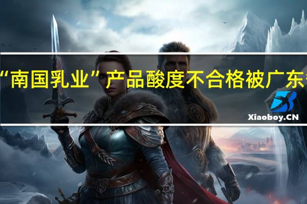 水牛奶知名品牌“南国乳业”产品酸度不合格 被广东省市场监督管理局通报