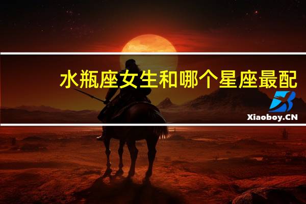 水瓶座女生和哪个星座最配(水瓶座女生和什么星座最配)