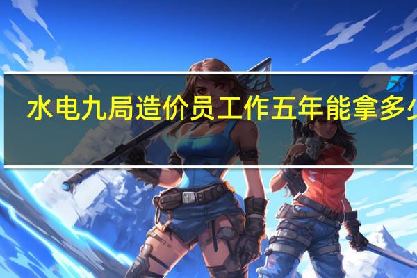 水电九局造价员工作五年能拿多少钱