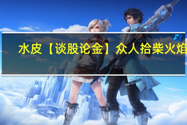 水皮 【谈股论金】众人拾柴火焰高
