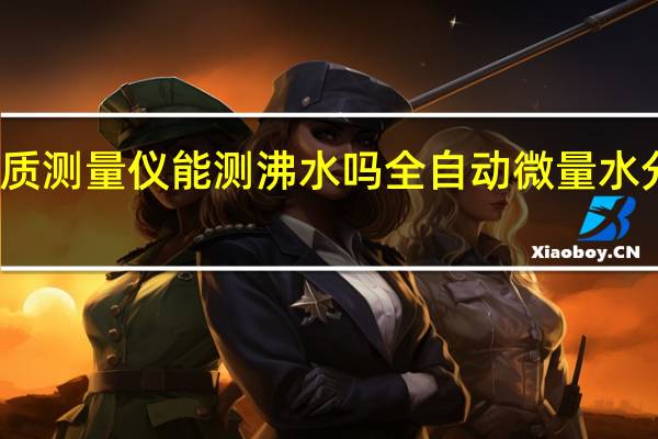 水质测量仪能测沸水吗 全自动微量水分测定仪