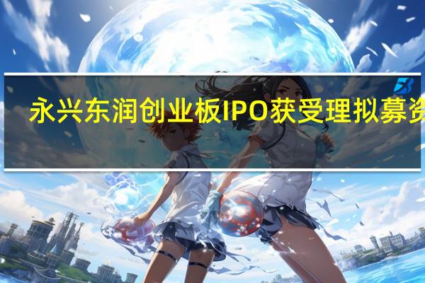 永兴东润创业板IPO获受理 拟募资18.7997亿元