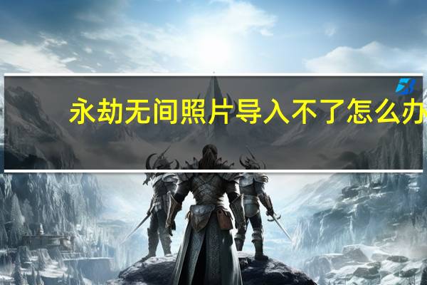 永劫无间照片导入不了怎么办-照片导入不了解决办法