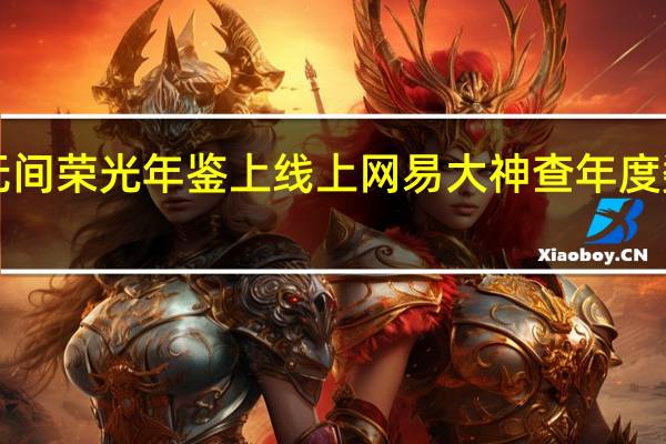 永劫无间荣光年鉴上线 上网易大神查年度数据领福利！