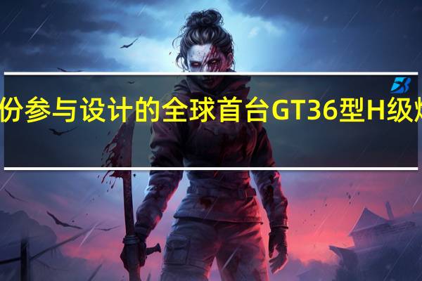 永福股份参与设计的全球首台GT36型H级燃机顺利投产