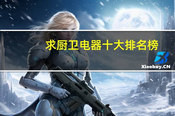 求厨卫电器十大排名榜，有哪些比较推荐