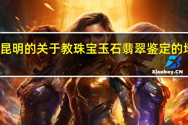 求昆明的关于教珠宝玉石翡翠鉴定的培训机构