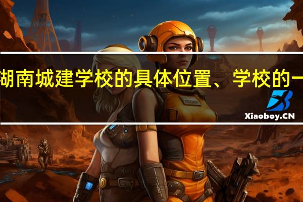 求湖南城建学校的具体位置、学校的一些事件!