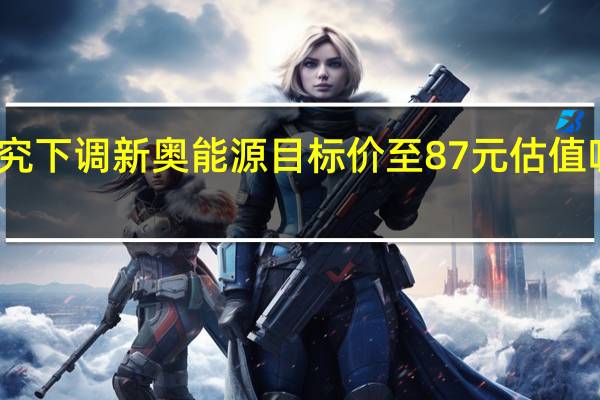 汇丰研究下调新奥能源目标价至87元 估值吸引评级买入