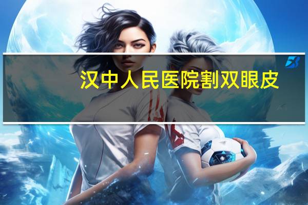 汉中人民医院割双眼皮?汉中割双眼皮比较好的医院有哪些