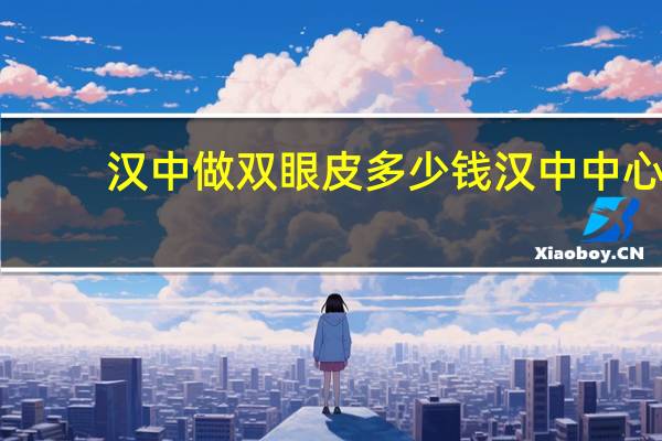 汉中做双眼皮多少钱 汉中中心医院双眼皮做的咋样