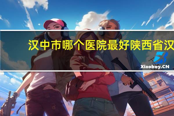 汉中市哪个医院最好 陕西省汉中市有哪些医院