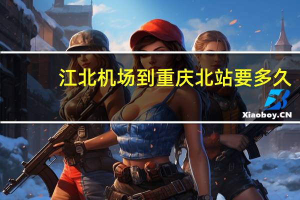 江北机场到重庆北站要多久（江北机场到重庆北站）