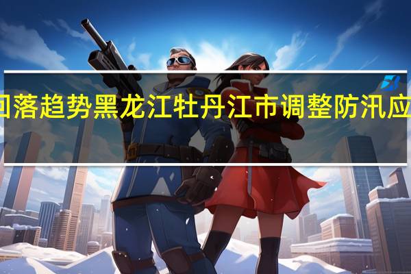 江河水位呈回落趋势黑龙江牡丹江市调整防汛应急响应等级至四级