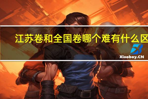 江苏卷和全国卷哪个难 有什么区别