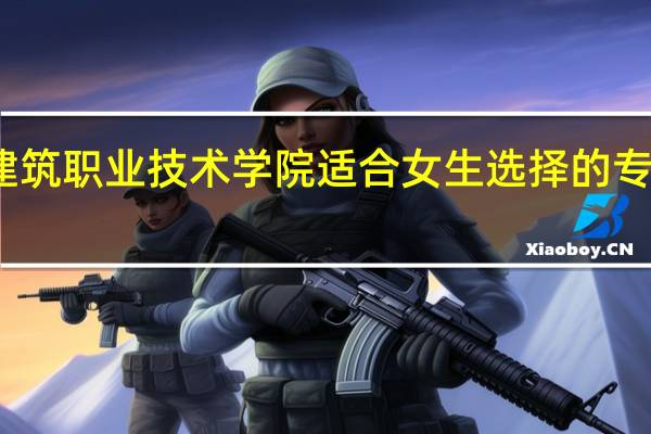 江苏建筑职业技术学院适合女生选择的专业有哪些呢
