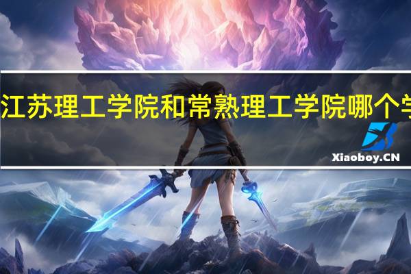 江苏理工学院和常熟理工学院哪个学校好（江苏理工学院和常熟理工学院哪个好）