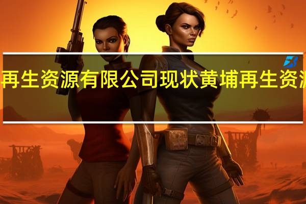 江苏黄埔再生资源有限公司现状 黄埔再生资源利用有限公司