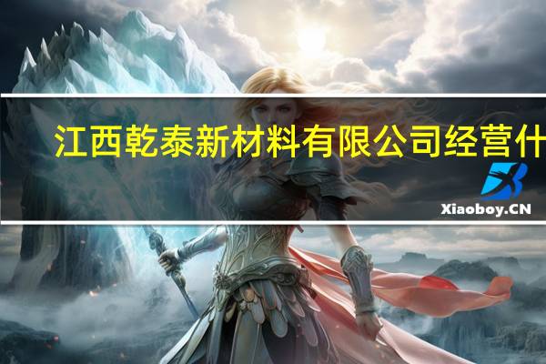 江西乾泰新材料有限公司经营什么