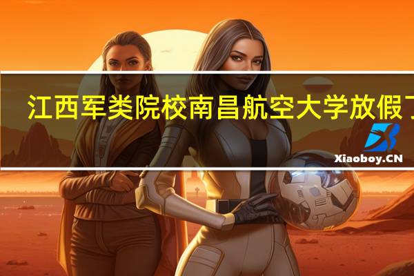 江西军类院校南昌航空大学放假了吗
