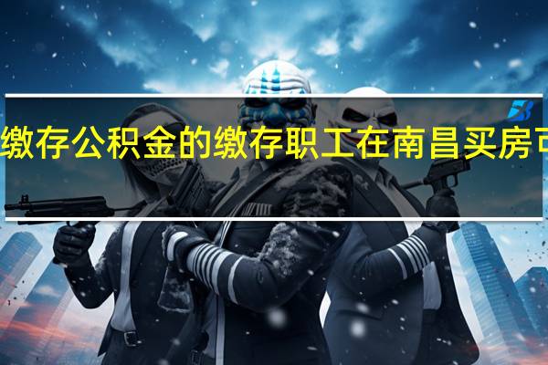 江西省内正常缴存公积金的缴存职工 在南昌买房可向南昌公积金申贷