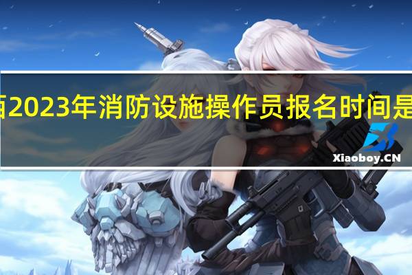 江西2023年消防设施操作员报名时间是什么时候